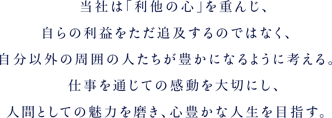 当社は「利他の心」を重んじ、自らの利益をただ追及するのではなく、自分以外の周囲の人たちが豊かになるように考える。仕事を通じての感動を大切にし、人間としての魅力を磨き、心豊かな人生を目指す。